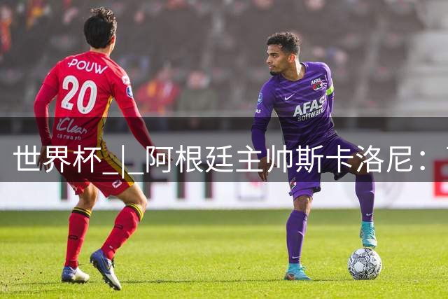 世界杯 | 阿根廷主帅斯卡洛尼：西班牙队配得上胜利