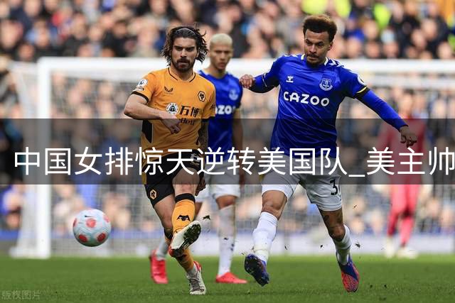 中国女排惊天逆转美国队 美主帅叹服刁琳宇战术大师级表现