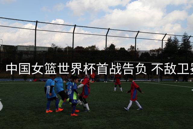 中国女篮世界杯首战告负 不敌卫冕冠军美国队