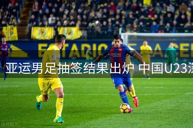 亚运男足抽签结果出炉 中国U23深陷"死亡之组"面临严峻挑战
