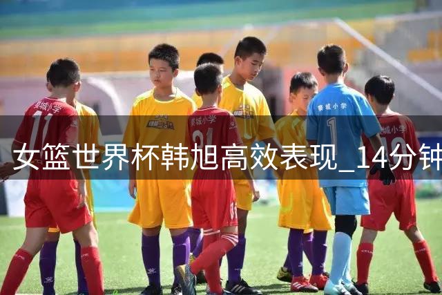 女篮世界杯韩旭高效表现 14分钟贡献10+7