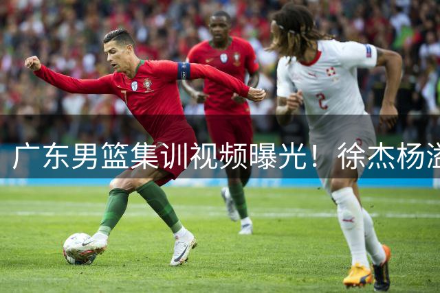 广东男篮集训视频曝光！徐杰杨溢领衔魔鬼训练 球员挥汗如雨备战新赛季