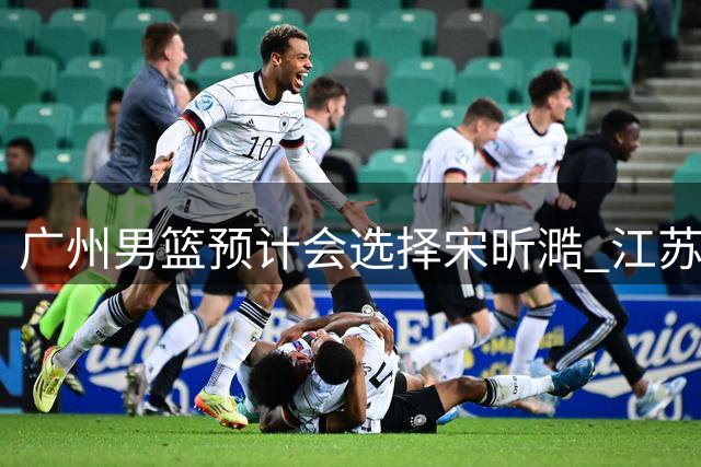 广州男篮预计会选择宋昕㵆 江苏男篮有可能选择曹芷豪