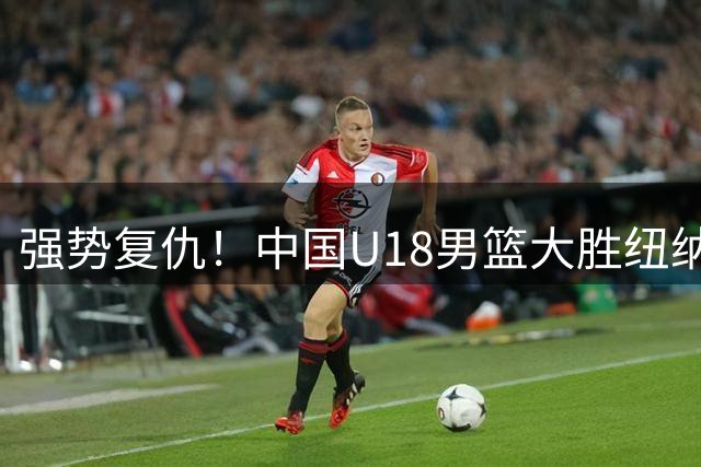 强势复仇！中国U18男篮大胜纽纳华丁闪电队 全力冲刺U18男篮亚洲杯