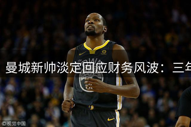 曼城新帅淡定回应财务风波：三年未变的态度彰显球队底气