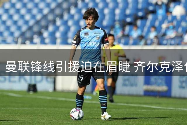 曼联锋线引援迫在眉睫 齐尔克泽位置困境凸显阵容短板