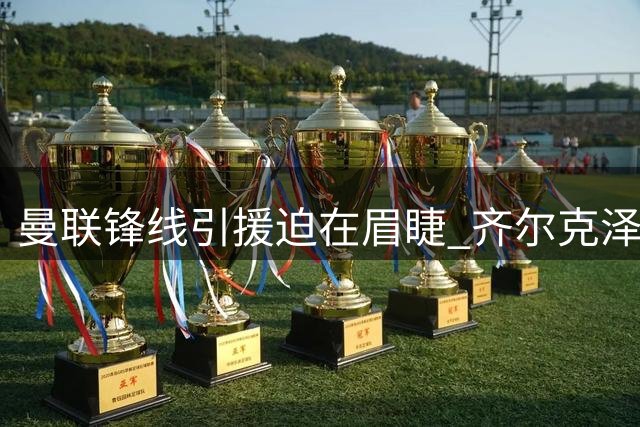曼联锋线引援迫在眉睫 齐尔克泽位置困境凸显阵容短板