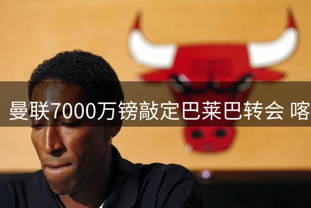 曼联7000万镑敲定巴莱巴转会 喀麦隆中场即将体检