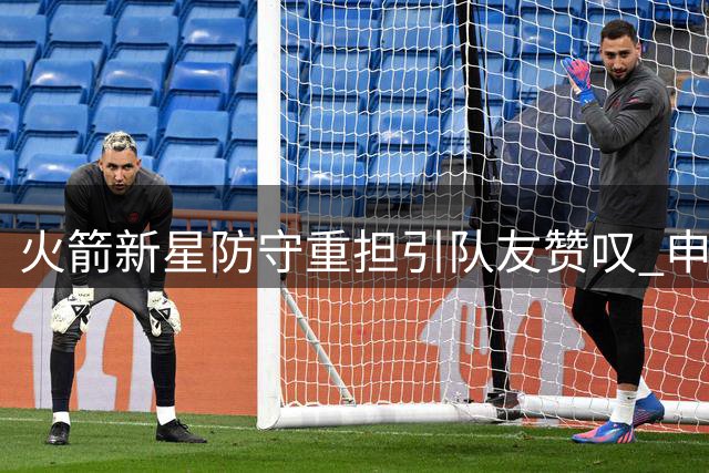 火箭新星防守重担引队友赞叹 申京揭秘阿门超负荷作战内幕