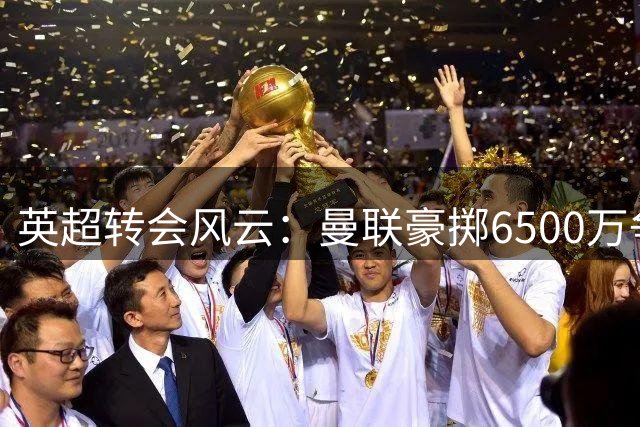 英超转会风云：曼联豪掷6500万争新星 枪手锁定后防强援