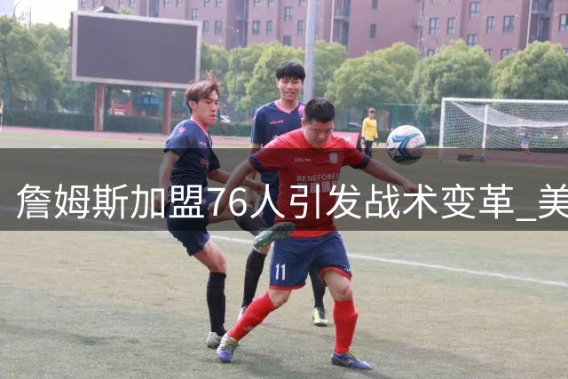 詹姆斯加盟76人引发战术变革 美媒建议纳斯打造传球为先体系