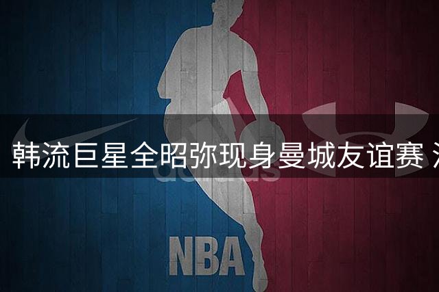 韩流巨星全昭弥现身曼城友谊赛 混血甜心引爆足球场时尚风潮