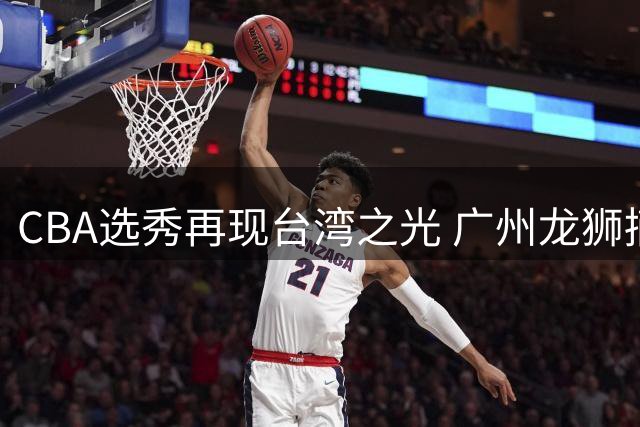 CBA选秀再现台湾之光 广州龙狮摘得2026年状元秀