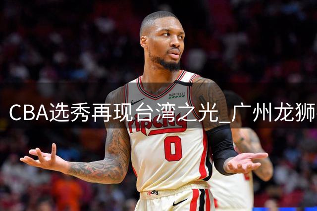 CBA选秀再现台湾之光 广州龙狮摘得2026年状元秀