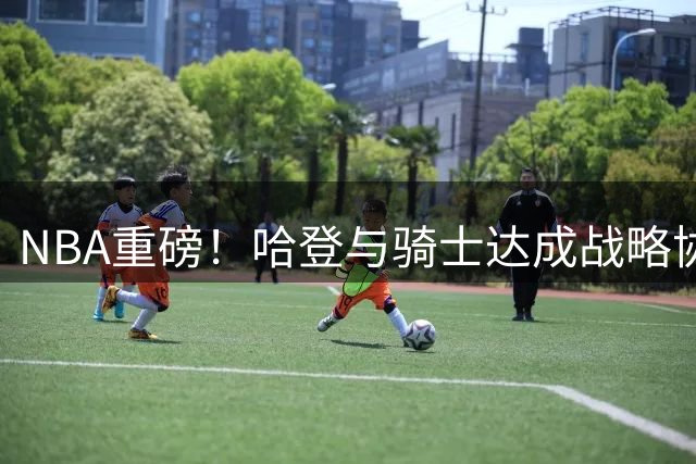 NBA重磅！哈登与骑士达成战略协议 双向选择保留薪资运作空间