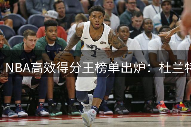 NBA高效得分王榜单出炉：杜兰特52场领跑 新生代球星集体爆发